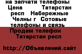 на запчати телефоны › Цена ­ 200 - Татарстан респ., Набережные Челны г. Сотовые телефоны и связь » Продам телефон   . Татарстан респ.